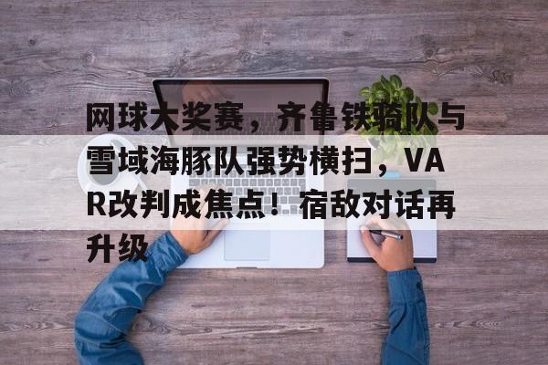 关于网球大奖赛，齐鲁铁骑队与雪域海豚队强势横扫，VAR改判成焦点！宿敌对话再升级的信息