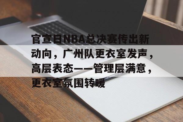 九游体育官网-关于官宣日NBA总决赛传出新动向，广州队更衣室发声，高层表态——管理层满意，更衣室氛围转暖的信息