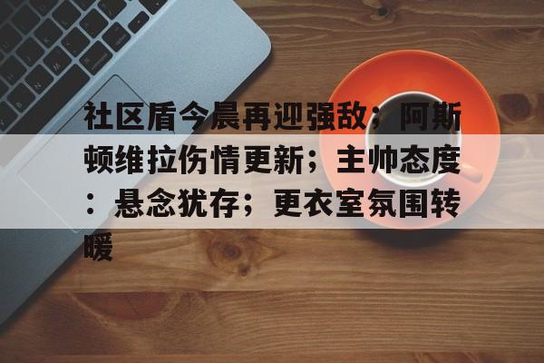 九游体育官网-社区盾今晨再迎强敌；阿斯顿维拉伤情更新；主帅态度：悬念犹存；更衣室氛围转暖的简单介绍